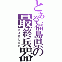 とある福島県の最終兵器（ＦＡＢＬＥＤ）