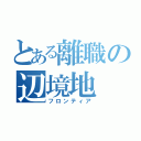 とある離職の辺境地（フロンティア）