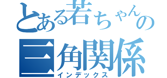 とある若ちゃんの三角関係（インデックス）