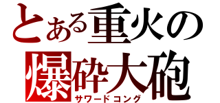 とある重火の爆砕大砲（サワードコング）