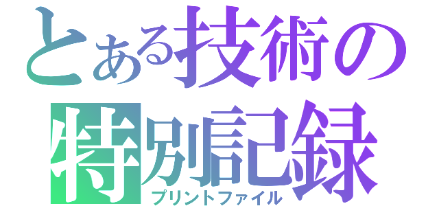 とある技術の特別記録（プリントファイル）