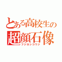 とある高校生の超顔石像（フジヨシコウジ）