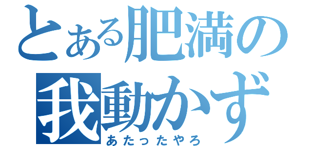 とある肥満の我動かず（あたったやろ）