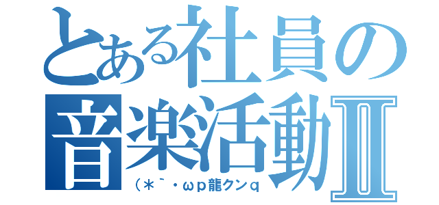 とある社員の音楽活動Ⅱ（（＊｀・ωｐ龍クンｑ）