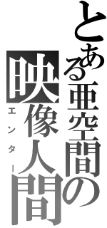 とある亜空間の映像人間（エンター）