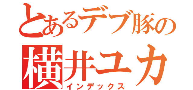 とあるデブ豚の横井ユカリ（インデックス）