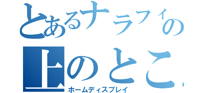 とあるナラフィーの上のところ（ホームディスプレイ）