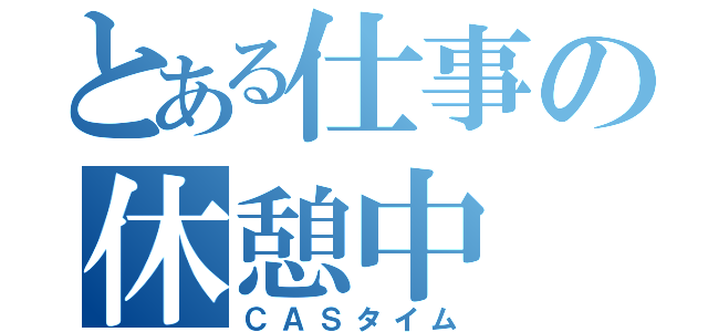 とある仕事の休憩中（ＣＡＳタイム）