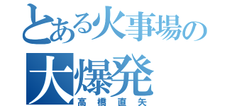 とある火事場の大爆発（高橋直矢）