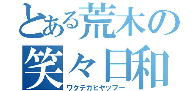 とある荒木の笑々日和（ワクテカヒヤッフー）