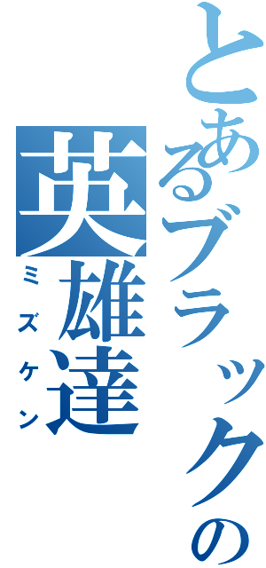 とあるブラック界の英雄達（ミズケン）