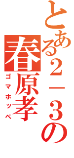 とある２－３の春原孝（ゴマホッペ）