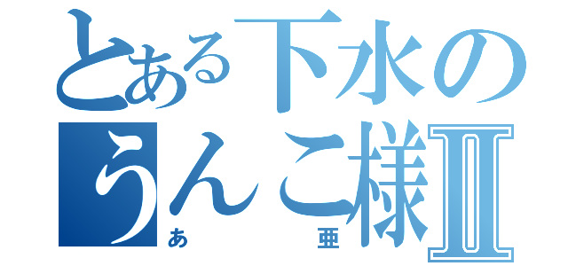 とある下水のうんこ様Ⅱ（あ亜）