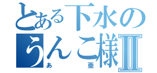 とある下水のうんこ様Ⅱ（あ亜）