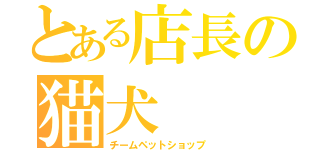 とある店長の猫犬（チームペットショップ）