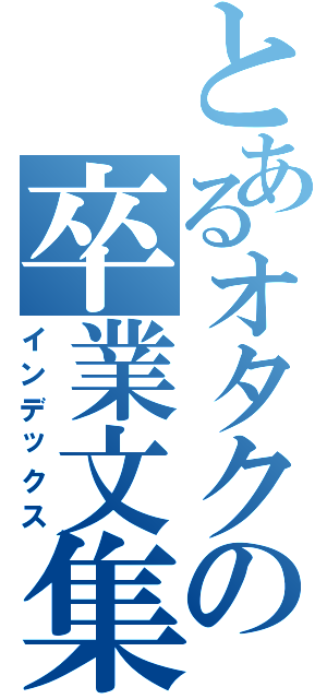 とあるオタクの卒業文集（インデックス）