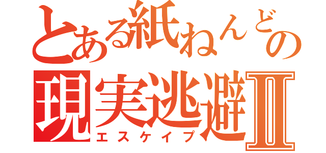 とある紙ねんどの現実逃避Ⅱ（エスケイプ）