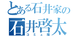 とある石井家の石井啓太（コミュ障）