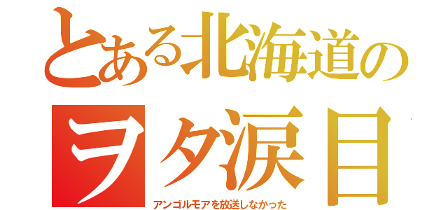 とある北海道のヲタ涙目（アンゴルモアを放送しなかった）