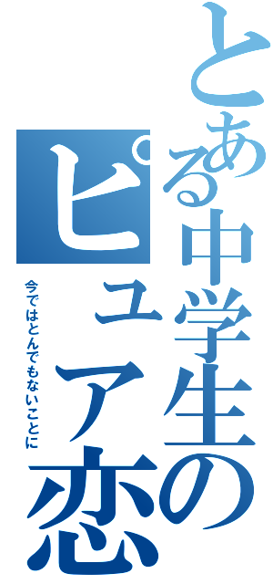 とある中学生のピュア恋（今ではとんでもないことに）