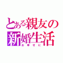 とある親友の新婚生活（お幸せに）