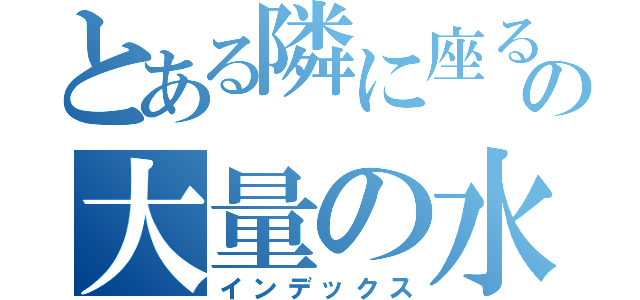 とある隣に座る人の大量の水（インデックス）