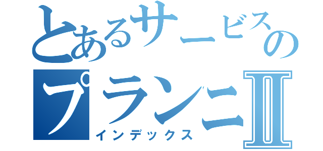 とあるサービスのプランニングⅡ（インデックス）