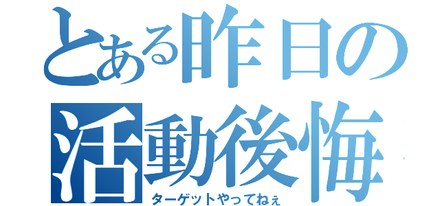 とある昨日の活動後悔（ターゲットやってねぇ）