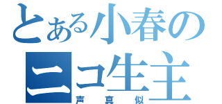 とある小春のニコ生主（声真似）