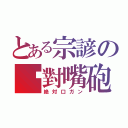 とある宗諺の絕對嘴砲（絶対口ガン）