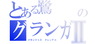 とある鷺　　　ガーディアン・クルスのグランガッチΩアバンダベヒモスⅡ（パランドゥス　グレンデル）