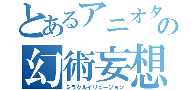 とあるアニオタの幻術妄想（ミラクルイリュージョン）