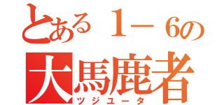 とある１－６の大馬鹿者（ツジユータ）