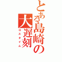 とある島崎の大遅刻（ロスタイム）