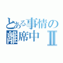 とある事情の離席中Ⅱ（）