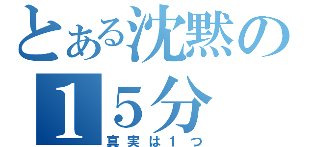 とある沈黙の１５分（真実は１つ）