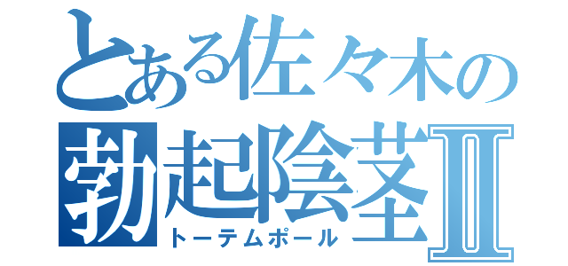 とある佐々木の勃起陰茎Ⅱ（トーテムポール）