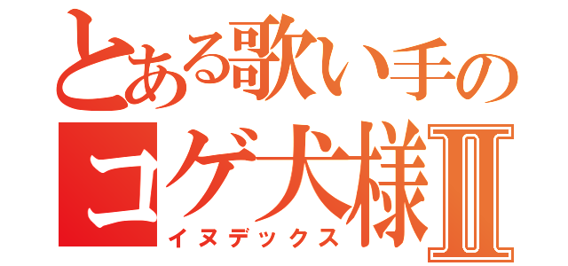 とある歌い手のコゲ犬様Ⅱ（イヌデックス）