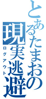 とあるたまおの現実逃避（ログアウト）