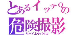 とあるイッテＱの危険撮影（ヤバイよヤバイよ）