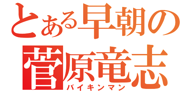 とある早朝の菅原竜志（バイキンマン）