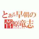 とある早朝の菅原竜志（バイキンマン）