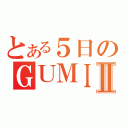 とある５日のＧＵＭＩⅡ（）