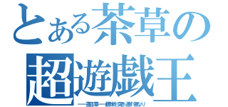 とある茶草の超遊戯王（━━茶目草━━趣味を突き通す者なり）