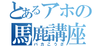 とあるアホの馬鹿講座（バカこうざ）