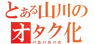 とある山川のオタク化（バカバカバカ）