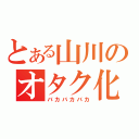 とある山川のオタク化（バカバカバカ）