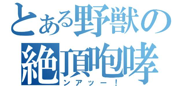 とある野獣の絶頂咆哮（ンアッー！）