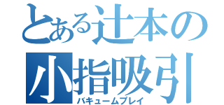 とある辻本の小指吸引（バキュームプレイ）