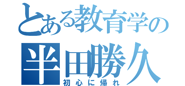 とある教育学の半田勝久（初心に帰れ）